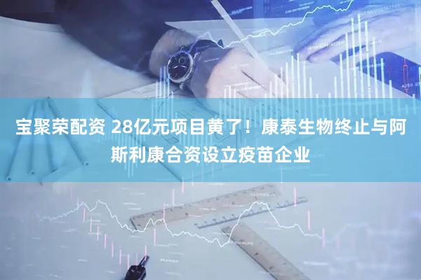 宝聚荣配资 28亿元项目黄了！康泰生物终止与阿斯利康合资设立疫苗企业