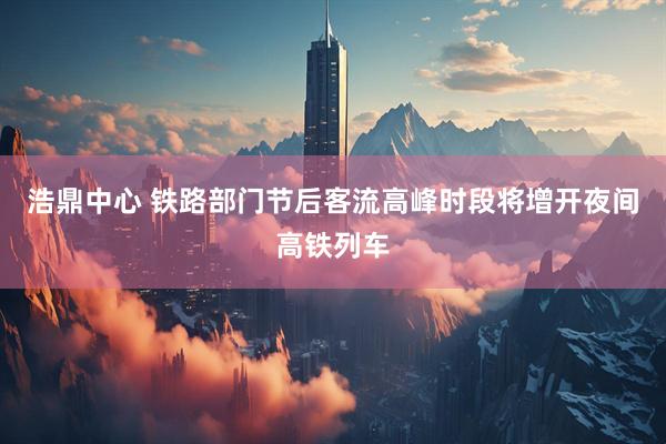 浩鼎中心 铁路部门节后客流高峰时段将增开夜间高铁列车