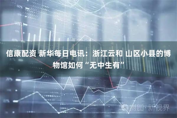 信康配资 新华每日电讯：浙江云和 山区小县的博物馆如何“无中生有”