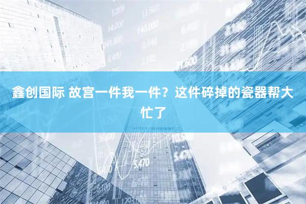 鑫创国际 故宫一件我一件？这件碎掉的瓷器帮大忙了