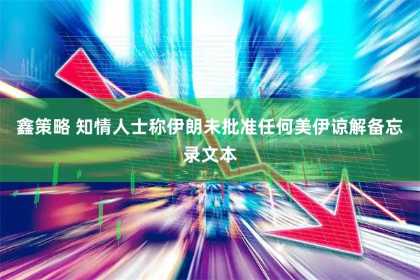 鑫策略 知情人士称伊朗未批准任何美伊谅解备忘录文本