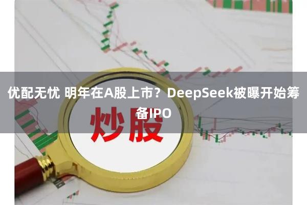 优配无忧 明年在A股上市？DeepSeek被曝开始筹备IPO