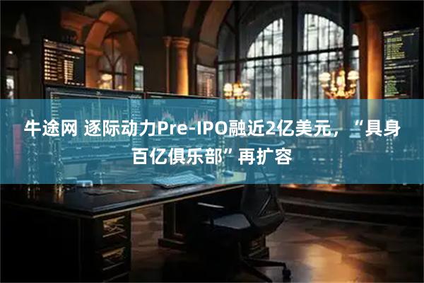 牛途网 逐际动力Pre-IPO融近2亿美元，“具身百亿俱乐部”再扩容