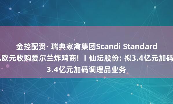 金控配资· 瑞典家禽集团Scandi Standard斥资1.27亿欧元收购爱尔兰炸鸡商! 丨仙坛股份: 拟3.4亿元加码调理品业务