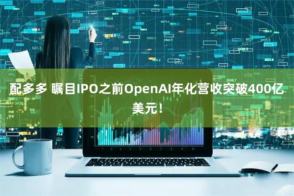 配多多 瞩目IPO之前OpenAI年化营收突破400亿美元！